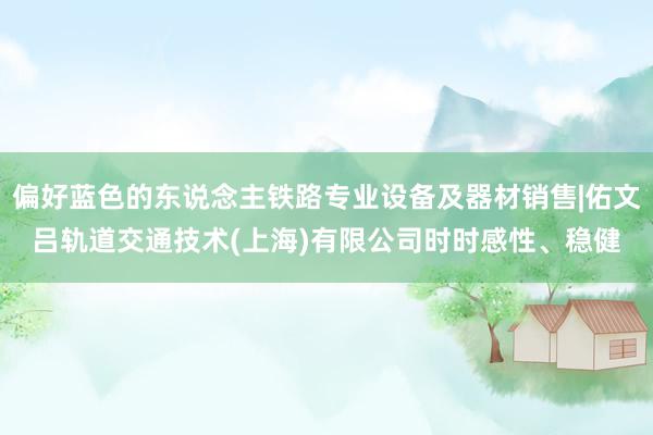 偏好蓝色的东说念主铁路专业设备及器材销售|佑文吕轨道交通技术(上海)有限公司时时感性、稳健